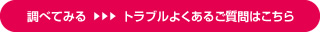 調べてみる トラブルよくあるご質問はこちら